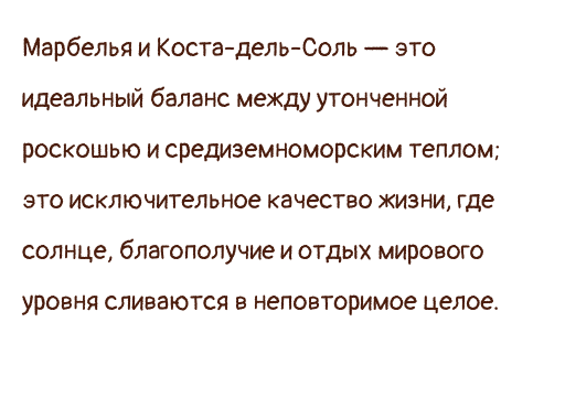 Марбелья и Коста-дель-Соль — это идеальный баланс между утонченной роскошью и средиземноморским теплом; это исключительное качество жизни, где солнце, благополучие и отдых мирового уровня сливаются в неповторимое целое.